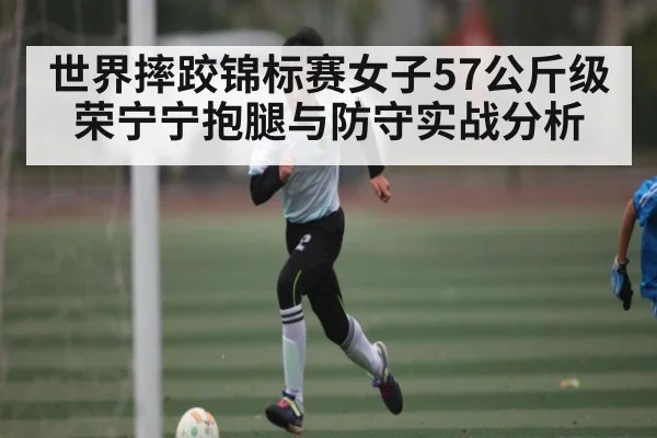 世界摔跤锦标赛女子57公斤级荣宁宁抱腿与防守实战分析（kaiyun）