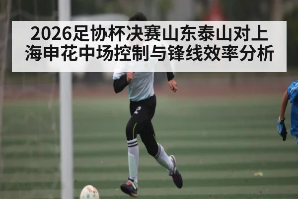 2026足协杯决赛山东泰山对上海申花中场控制与锋线效率分析