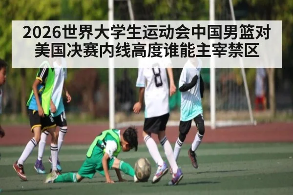 2026世界大学生运动会中国男篮对美国决赛内线高度谁能主宰禁区（kaiyun）