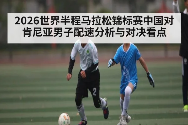 2026世界半程马拉松锦标赛中国对肯尼亚男子配速分析与对决看点（kaiyun）